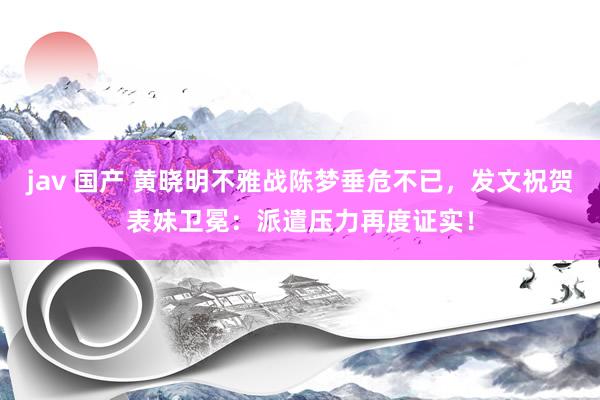 jav 国产 黄晓明不雅战陈梦垂危不已，发文祝贺表妹卫冕：派遣压力再度证实！