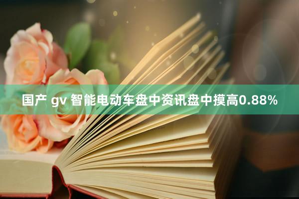 国产 gv 智能电动车盘中资讯盘中摸高0.88%