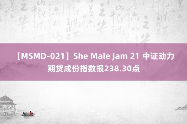 【MSMD-021】She Male Jam 21 中证动力期货成份指数报238.30点