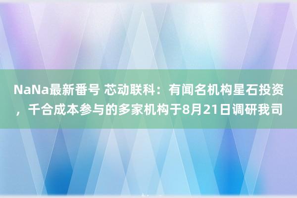 NaNa最新番号 芯动联科：有闻名机构星石投资，千合成本参与的多家机构于8月21日调研我司