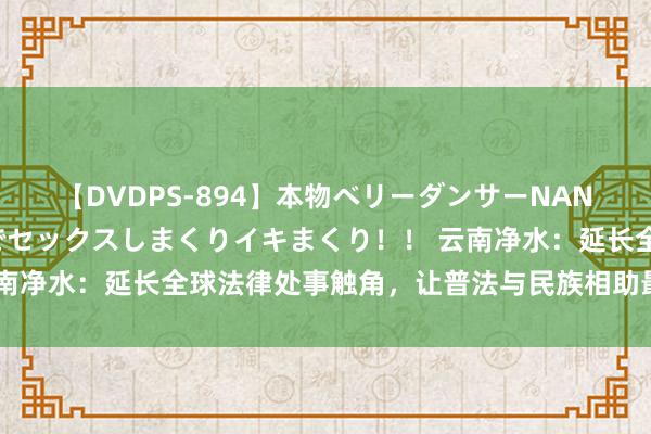 【DVDPS-894】本物ベリーダンサーNANA第2弾 悦楽の腰使いでセックスしまくりイキまくり！！ 云南净水：延长全球法律处事触角，让普法与民族相助最初互促共融