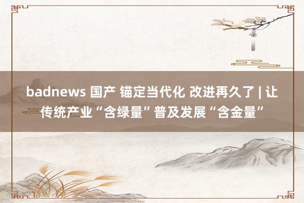 badnews 国产 锚定当代化 改进再久了 | 让传统产业“含绿量”普及发展“含金量”