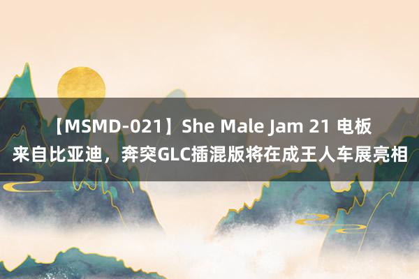 【MSMD-021】She Male Jam 21 电板来自比亚迪，奔突GLC插混版将在成王人车展亮相