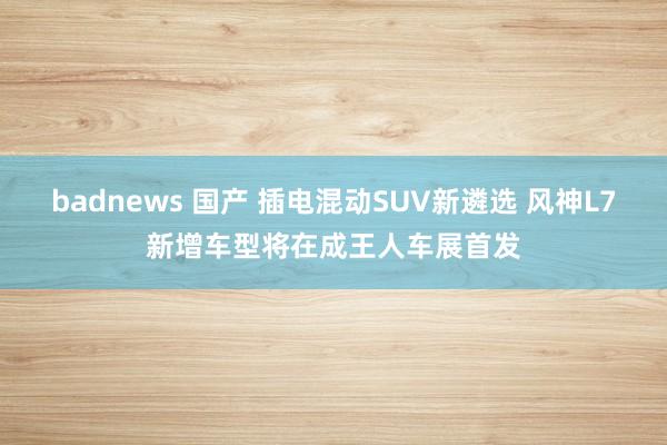 badnews 国产 插电混动SUV新遴选 风神L7新增车型将在成王人车展首发