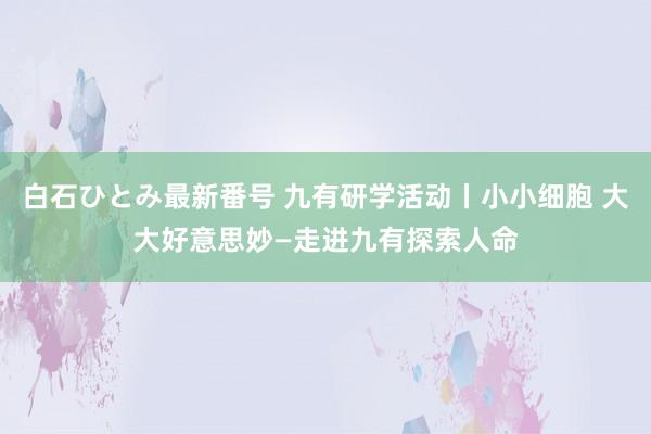 白石ひとみ最新番号 九有研学活动丨小小细胞 大大好意思妙—走进九有探索人命