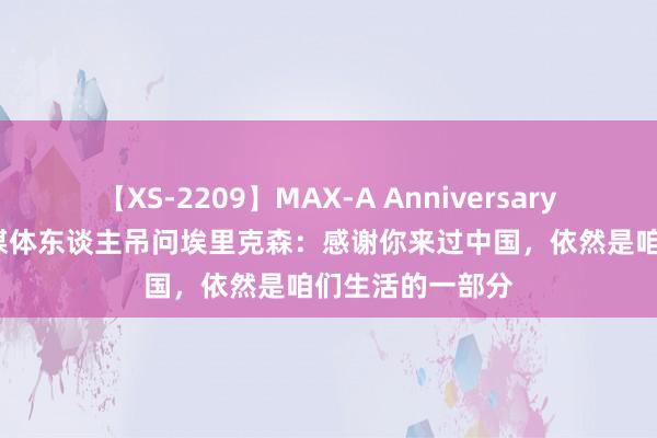 【XS-2209】MAX-A Anniversary 超永久保存版 媒体东谈主吊问埃里克森：感谢你来过中国，依然是咱们生活的一部分