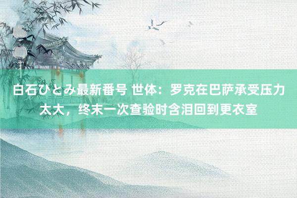 白石ひとみ最新番号 世体：罗克在巴萨承受压力太大，终末一次查验时含泪回到更衣室