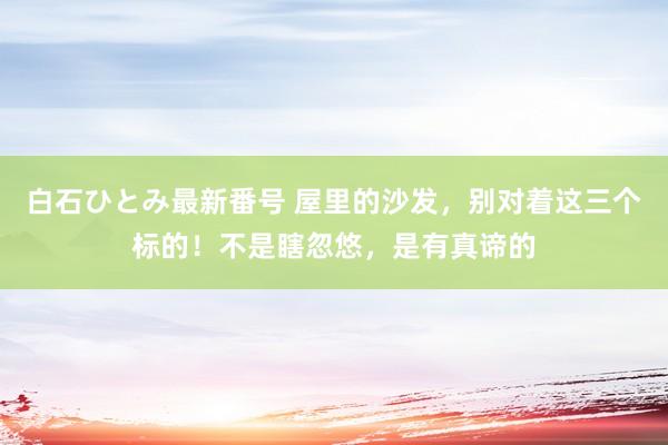 白石ひとみ最新番号 屋里的沙发，别对着这三个标的！不是瞎忽悠，是有真谛的