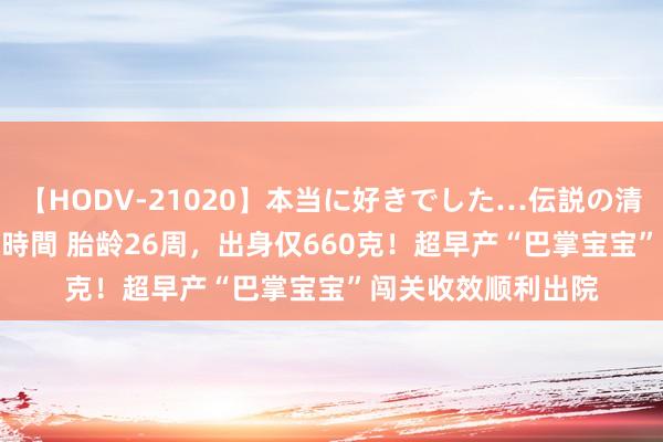 【HODV-21020】本当に好きでした…伝説の清純派AV女優 3人2時間 胎龄26周，出身仅660克！超早产“巴掌宝宝”闯关收效顺利出院