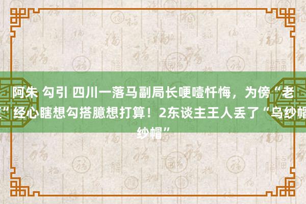 阿朱 勾引 四川一落马副局长哽噎忏悔，为傍“老迈”经心瞎想勾搭臆想打算！2东谈主王人丢了“乌纱帽”