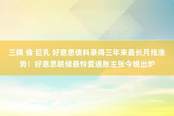 三隅 倫 巨乳 好意思债料录得三年来最长月线涨势！好意思联储最怜爱通胀主张今晚出炉