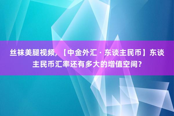 丝袜美腿视频, 【中金外汇 · 东谈主民币】东谈主民币汇率还有多大的增值空间？