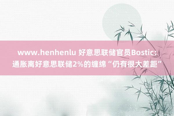 www.henhenlu 好意思联储官员Bostic：通胀离好意思联储2%的缠绵“仍有很大差距”