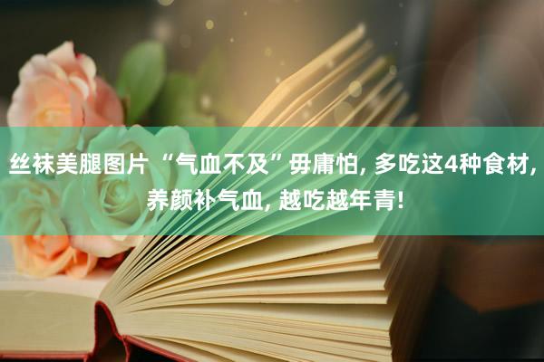 丝袜美腿图片 “气血不及”毋庸怕， 多吃这4种食材， 养颜补气血， 越吃越年青!