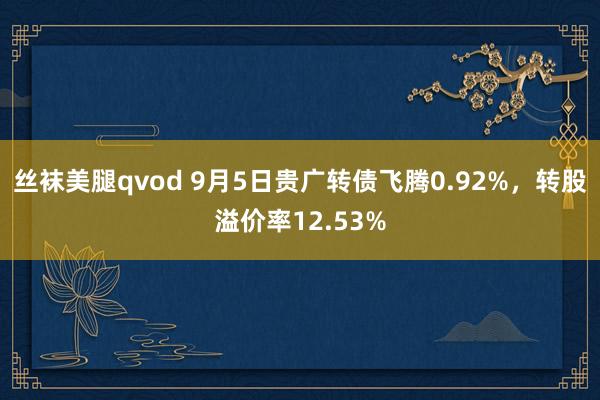 丝袜美腿qvod 9月5日贵广转债飞腾0.92%，转股溢价率12.53%