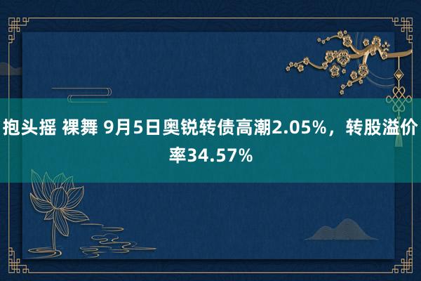 抱头摇 裸舞 9月5日奥锐转债高潮2.05%，转股溢价率34.57%