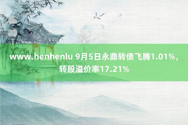 www.henhenlu 9月5日永鼎转债飞腾1.01%，转股溢价率17.21%