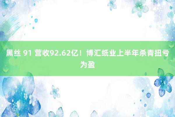 黑丝 91 营收92.62亿！博汇纸业上半年杀青扭亏为盈