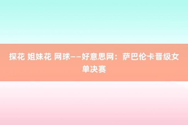 探花 姐妹花 网球——好意思网：萨巴伦卡晋级女单决赛