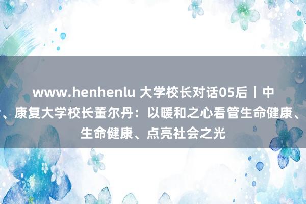 www.henhenlu 大学校长对话05后丨中国工程院院士、康复大学校长董尔丹：以暖和之心看管生命健康、点亮社会之光