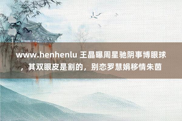 www.henhenlu 王晶曝周星驰阴事博眼球，其双眼皮是割的，别恋罗慧娟移情朱茵