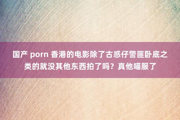 国产 porn 香港的电影除了古惑仔警匪卧底之类的就没其他东西拍了吗？真他喵服了