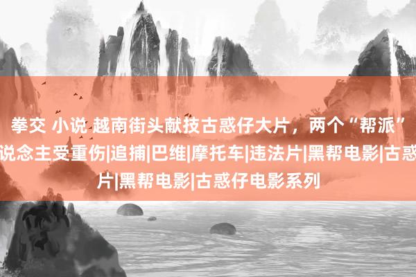 拳交 小说 越南街头献技古惑仔大片，两个“帮派”互殴，三东说念主受重伤|追捕|巴维|摩托车|违法片|黑帮电影|古惑仔电影系列