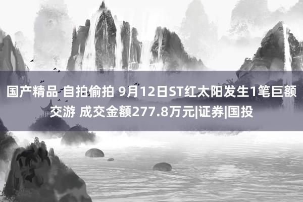 国产精品 自拍偷拍 9月12日ST红太阳发生1笔巨额交游 成交金额277.8万元|证券|国投