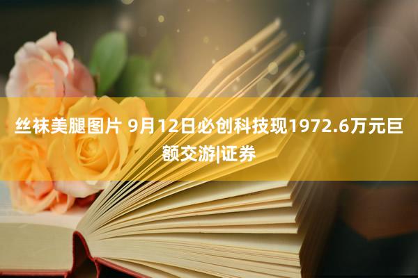 丝袜美腿图片 9月12日必创科技现1972.6万元巨额交游|证券