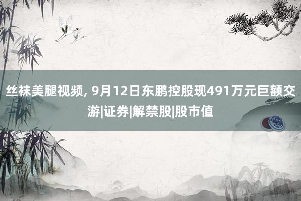 丝袜美腿视频, 9月12日东鹏控股现491万元巨额交游|证券|解禁股|股市值