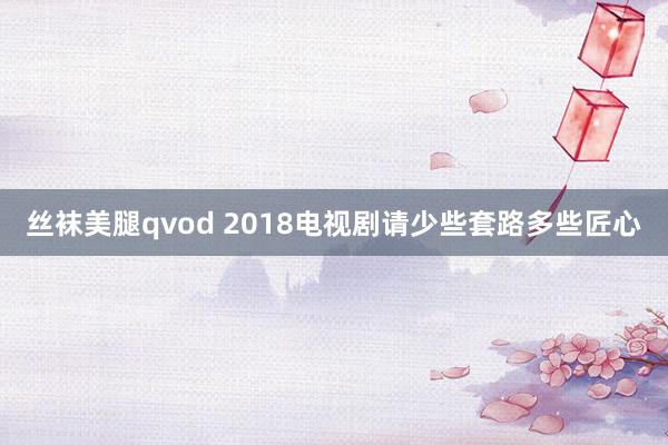 丝袜美腿qvod 2018电视剧请少些套路多些匠心