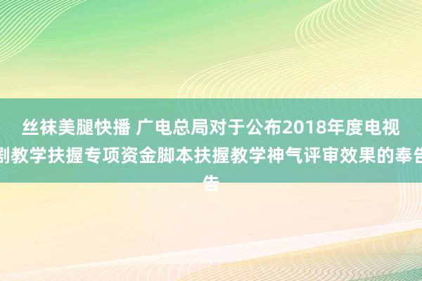 丝袜美腿快播 广电总局对于公布2018年度电视剧教学扶握专项资金脚本扶握教学神气评审效果的奉告