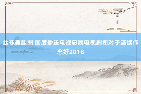 丝袜美腿图 国度播送电视总局电视剧司对于连续作念好2018