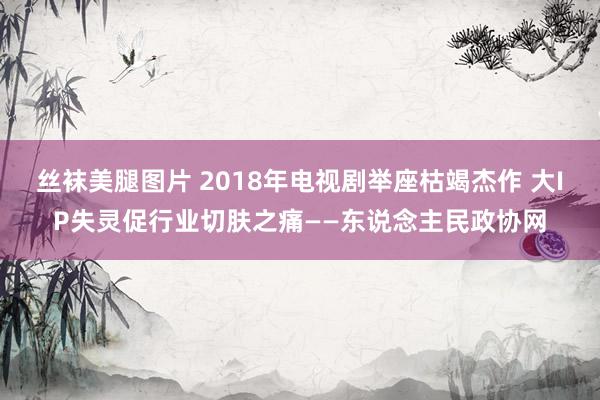 丝袜美腿图片 2018年电视剧举座枯竭杰作 大IP失灵促行业切肤之痛——东说念主民政协网