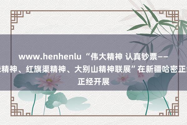 www.henhenlu “伟大精神 认真钞票——焦裕禄精神、红旗渠精神、大别山精神联展”在新疆哈密正经开展