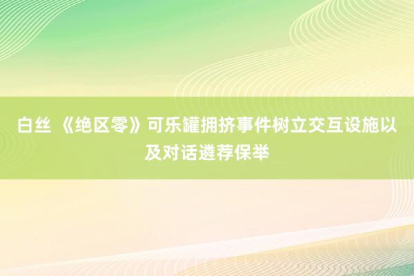 白丝 《绝区零》可乐罐拥挤事件树立交互设施以及对话遴荐保举