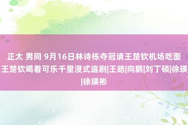 正太 男同 9月16日林诗栋夺冠请王楚钦机场吃面，王楚钦喝着可乐千里浸式追剧|王皓|向鹏|刘丁硕|徐瑛彬