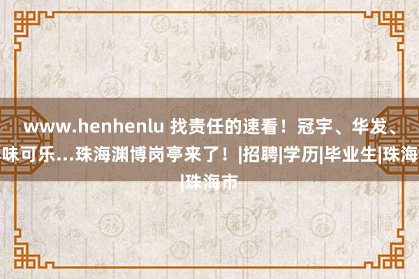 www.henhenlu 找责任的速看！冠宇、华发、厚味可乐...珠海渊博岗亭来了！|招聘|学历|毕业生|珠海市