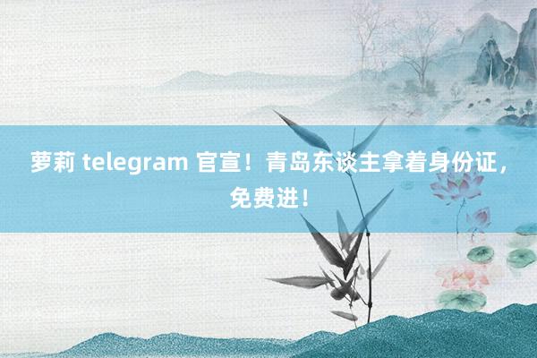 萝莉 telegram 官宣！青岛东谈主拿着身份证，免费进！