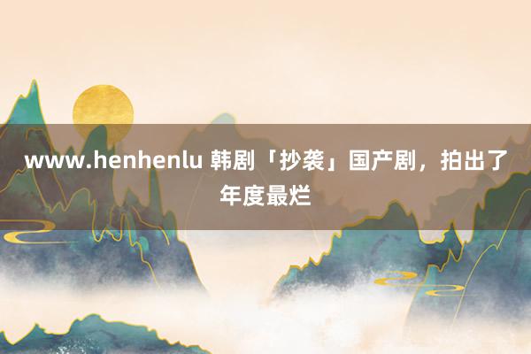 www.henhenlu 韩剧「抄袭」国产剧，拍出了年度最烂