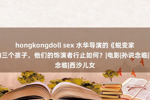 hongkongdoll sex 水华导演的《蜕变家庭》中的三个孩子，他们的饰演者行止如何？|电影|孙说念临|西沙儿女