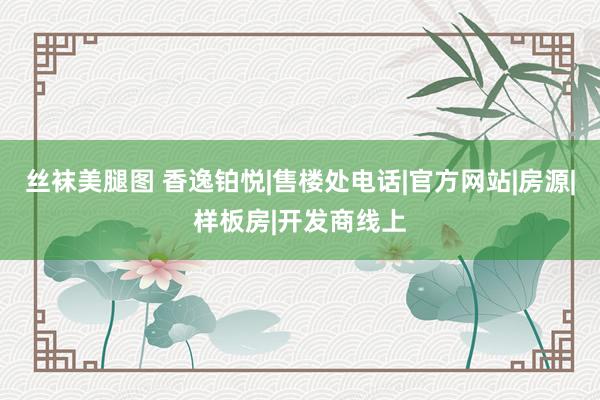 丝袜美腿图 香逸铂悦|售楼处电话|官方网站|房源|样板房|开发商线上