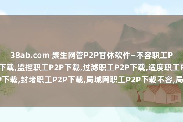 38ab.com 聚生网管P2P甘休软件—不容职工P2P下载，甘休职工P2P下载，监控职工P2P下载，过滤职工P2P下载，适度职工P2P下载，屏蔽职工P2P下载，封堵职工P2P下载，局域网职工P2P下载不容，局域网职工P2P下载甘休，局域网职工P2P下载过滤