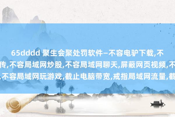 65dddd 聚生会聚处罚软件—不容电驴下载，不容迅雷下载，截止迅雷上传，不容局域网炒股，不容局域网聊天，屏蔽网页视频，不容局域网玩游戏，截止电脑带宽，戒指局域网流量，截止网速，不容电脑看视频