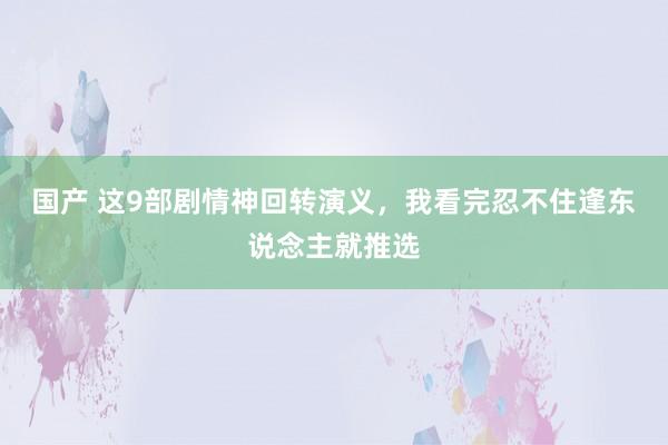 国产 这9部剧情神回转演义，我看完忍不住逢东说念主就推选