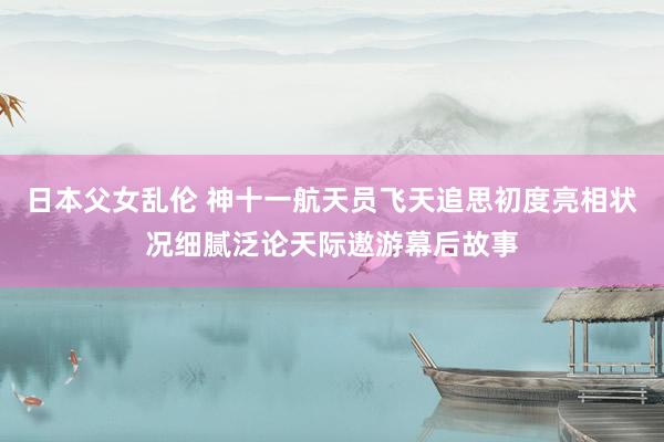 日本父女乱伦 神十一航天员飞天追思初度亮相　状况细腻泛论天际遨游幕后故事