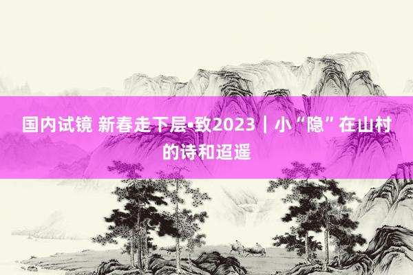 国内试镜 新春走下层•致2023｜小“隐”在山村的诗和迢遥