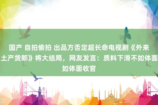 国产 自拍偷拍 出品方否定超长命电视剧《外来媳妇土产货郎》将大结局，网友发言：质料下滑不如体面收官