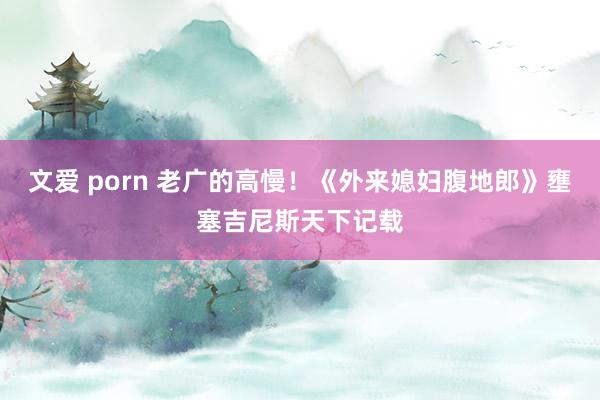 文爱 porn 老广的高慢！《外来媳妇腹地郎》壅塞吉尼斯天下记载