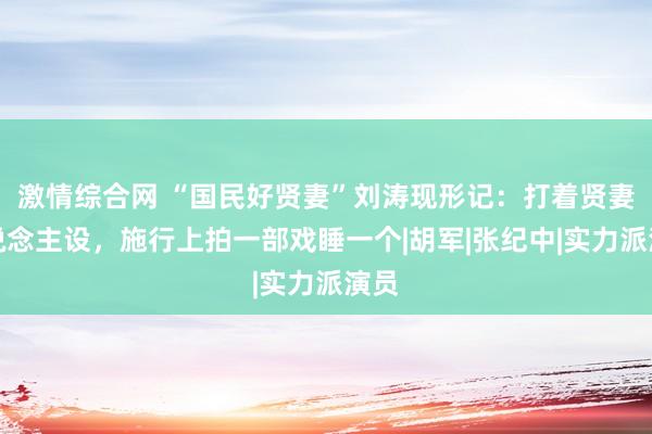 激情综合网 “国民好贤妻”刘涛现形记：打着贤妻东说念主设，施行上拍一部戏睡一个|胡军|张纪中|实力派演员